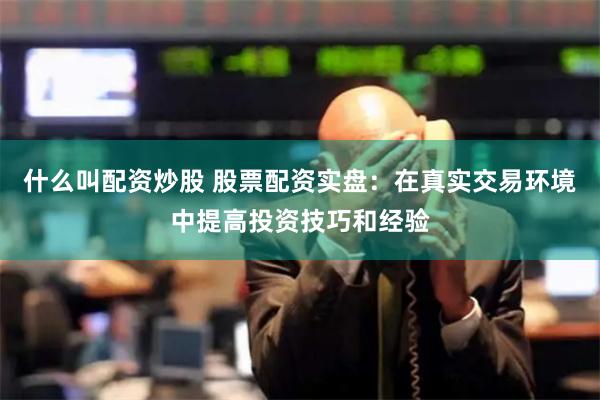 什么叫配资炒股 股票配资实盘：在真实交易环境中提高投资技巧和经验