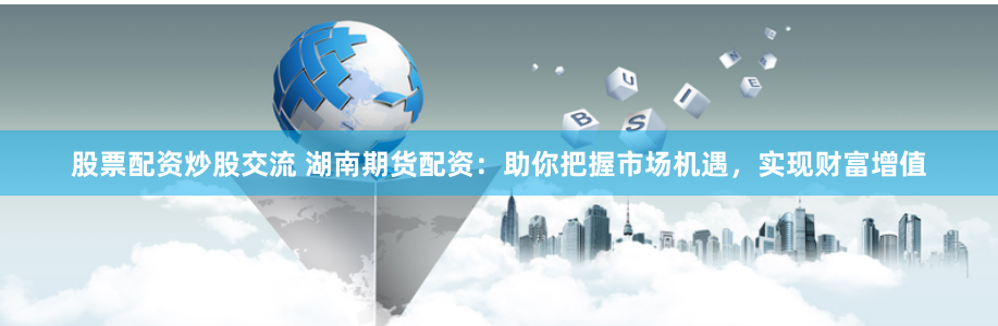股票配资炒股交流 湖南期货配资：助你把握市场机遇，实现财富增值