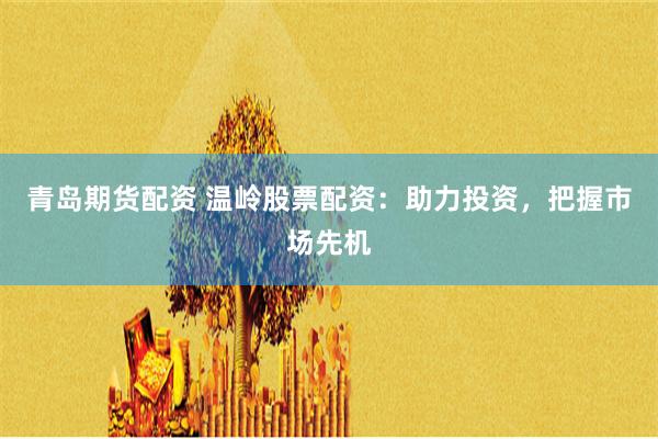 青岛期货配资 温岭股票配资：助力投资，把握市场先机