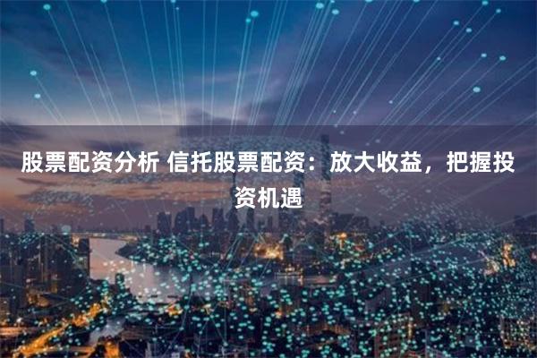 股票配资分析 信托股票配资：放大收益，把握投资机遇