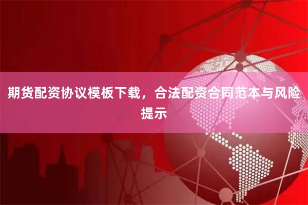 期货配资协议模板下载，合法配资合同范本与风险提示